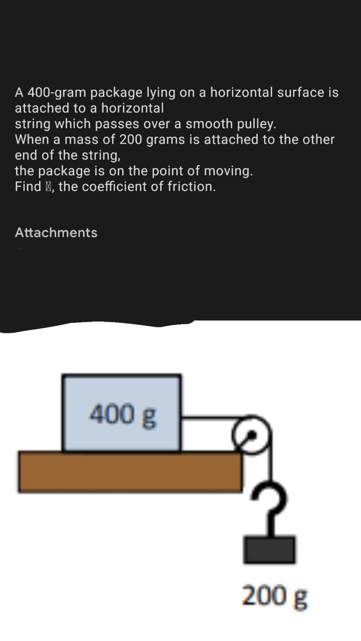 A 400-gram package lying on a horizontal surface is
attached to a horizontal
string which passes over a smooth pulley.
When a mass of 200 grams is attached to the other
end of the string,
the package is on the point of moving.
Find E, the coefficient of friction.
Attachments
400 g
200 g
