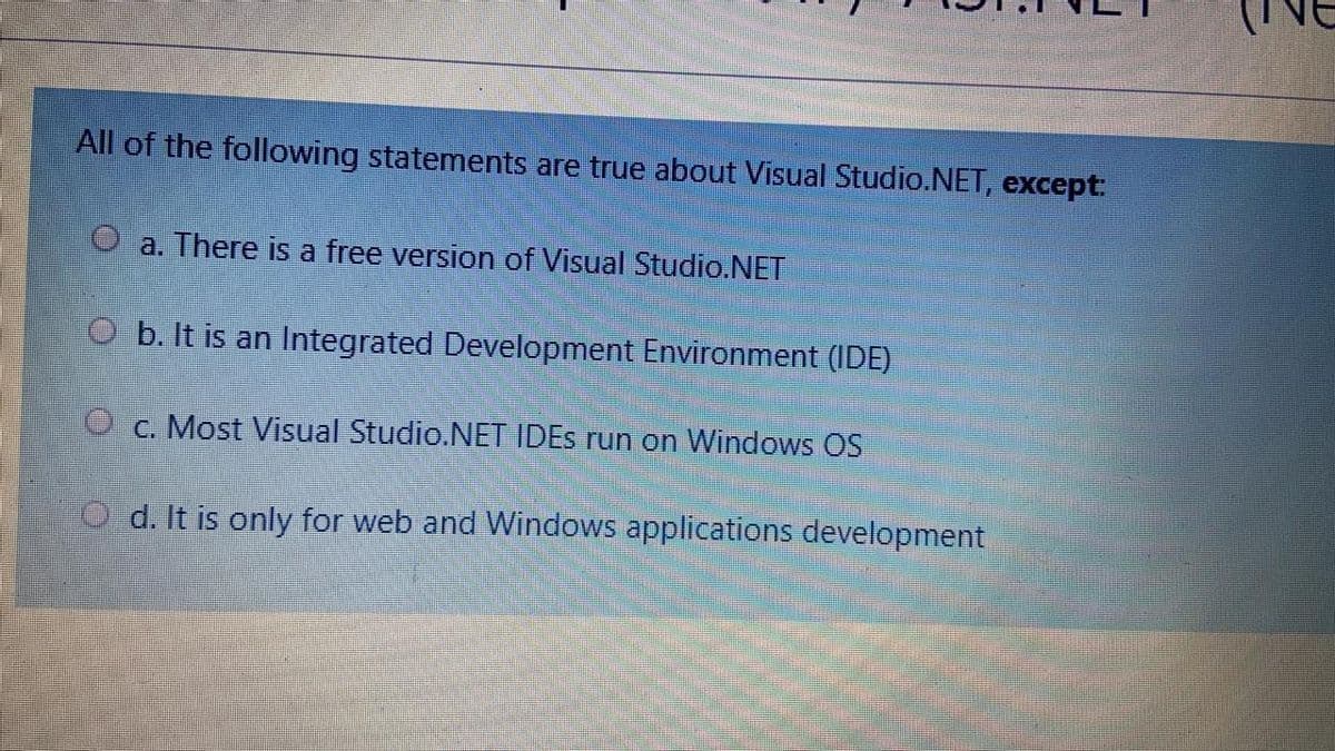 All of the following statements are true about Visual Studio.NET, except:
a. There is a free version of Visual Studio.NET
O b. It is an Integrated Development Environment (IDE)
O c. Most Visual Studio.NET IDES run on Windows OS
O d. It is only for web and Windows applications development
