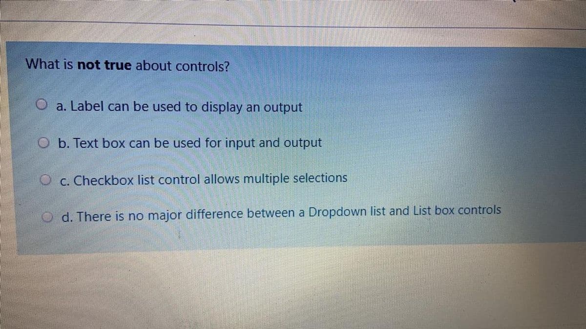 What is not true about controls?
O a. Label can be used to display an output
O b. Text box can be used for input and output
O c. Checkbox list control allows multiple selections
d. There is no major difference between a Dropdown list and List box controls
