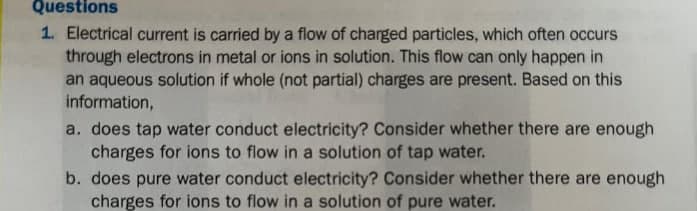 Questions
1. Electrical current is carried by a flow of charged particles, which often occurs
through electrons in metal or ions in solution. This flow can only happen in
an aqueous solution if whole (not partial) charges are present. Based on this
information,
a. does tap water conduct electricity? Consider whether there are enough
charges for ions to flow in a solution of tap water.
b. does pure water conduct electricity? Consider whether there are enough
charges for ions to flow in a solution of pure water.
