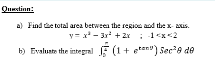 Question:
a) Find the total area between the region and the x- axis.
y = x³ – 3x? + 2x ; -1<x<2
b) Evaluate the integral F (1+ etane) Sec?0 de
