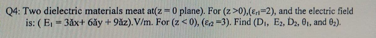 Q4: Two dielectric materials meat at(z 0 plane). For (z>0),(E,1=2), and the electric field
is: ( E = 3ăx+ 6ăy + 9ăz). V/m. For (z< 0), (E2=3). Find (DI, E2, D2, 01, and 02).
