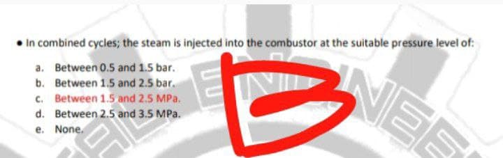• In combined cycles; the steam is injected into the combustor at the suitable pressure level of:
NER
a. Between 0.5 and 1.5 bar.
b. Between 1.5 and 2.5 bar.
c. Between 1.5 and 2.5 MPa.
d. Between 2.5 and 3.5 MPa.
e. None.
