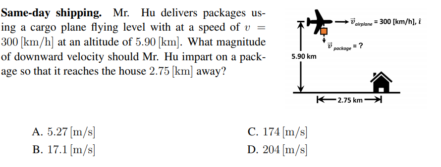 Same-day shipping. Mr. Hu delivers packages us-
ing a cargo plane flying level with at a speed of v
300 [km/h] at an altitude of 5.90 [km]. What magnitude
of downward velocity should Mr. Hu impart on a pack-
age so that it reaches the house 2.75 [km] away?
V airplane = 300 [km/h], î
package = ?
5.90 km
K2.75 km→
A. 5.27 [m/s]
B. 17.1 [m/s]
C. 174 [m/s]
D. 204 [m/s]
