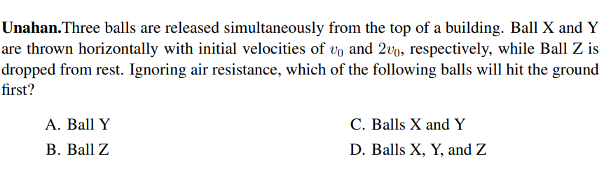 Unahan.Three balls are released simultaneously from the top of a building. Ball X and Y
are thrown horizontally with initial velocities of vo and 2vo, respectively, while Ball Z is
dropped from rest. Ignoring air resistance, which of the following balls will hit the ground
first?
А. Ball Y
C. Balls X and Y
В. Вall Z
D. Balls X, Y, and Z
