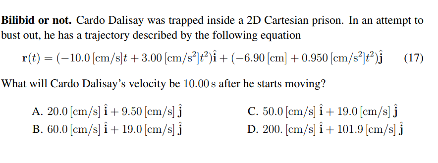 Bilibid or not. Cardo Dalisay was trapped inside a 2D Cartesian prison. In an attempt to
bust out, he has a trajectory described by the following equation
r(t) = (-10.0 [cm/s]t +3.00 [cm/s*]ť*)î +(-6.90[cm] + 0.950 [cm/s*]t*)j
(17)
What will Cardo Dalisay's velocity be 10.00 s after he starts moving?
A. 20.0 [cm/s] i+9.50 [cm/s] j
B. 60.0 [cm/s] i+ 19.0 [cm/s] j
C. 50.0 [cm/s] i+ 19.0 [cm/s] j
D. 200. [em/s] i+ 101.9 [cm/s] j
