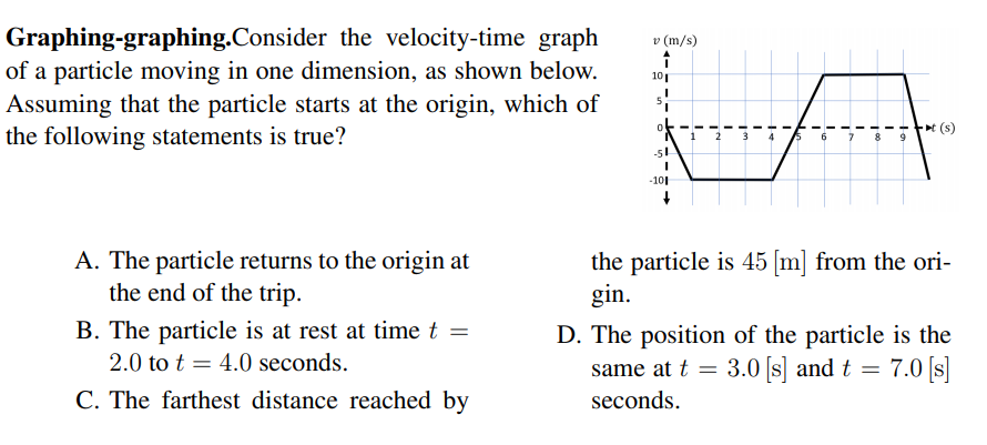 Graphing-graphing.Consider the velocity-time graph
of a particle moving in one dimension, as shown below.
Assuming that the particle starts at the origin, which of
the following statements is true?
v (m/s)
10
t (s)
-51
-101
A. The particle returns to the origin at
the end of the trip.
the particle is 45 [m] from the ori-
gin.
B. The particle is at rest at time t =
D. The position of the particle is the
same at t = 3.0 s] and t =
2.0 to t = 4.0 seconds.
= 7.0 [s]
C. The farthest distance reached by
seconds.
to
