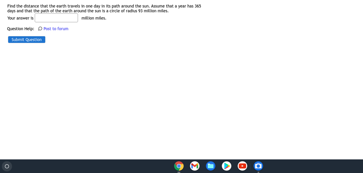 Find the distance that the earth travels in one day in its path around the sun. Assume that a year has 365
days and that the path of the earth around the sun is a circle of radius 93 million miles.
Your answer is
million miles.
Question Help: D Post to forum
Submit Question
