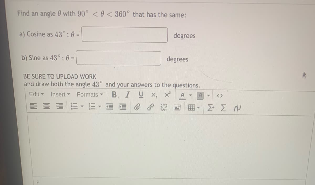 Find an angle 0 with 90° < 0 < 360° that has the same:
a) Cosine as 43°: 0 =
degrees
b) Sine as 43°: 0 =
degrees
BE SURE TO UPLOAD WORK
and draw both the angle 43° and your answers to the questions.
Edit Insert
Formats
B. I U x, x'
A
<>
E- E E e
用
