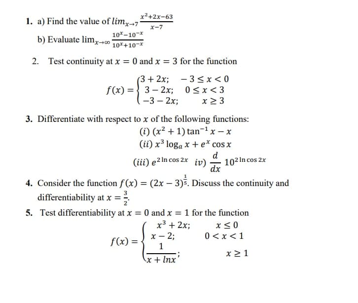 x²+2x-63
1. a) Find the value of lim,7
X-7
10*-10-*
b) Evaluate limx
10*+10-x
2. Test continuity at x = 0 and x = 3 for the function
%3D
(3 + 2x; - 3< x < 0
0<x< 3
f(x) = { 3– 2x;
-3 – 2x;
x > 3
3. Differentiate with respect to x of the following functions:
(i) (x2 + 1) tan-1x – x
(ii) x³ loga x + e* cos x
d
(iii) e2 In cos 2x 102 In cos 2x
iv)
dx
4. Consider the function f (x) = (2x – 3)5. Discuss the continuity and
differentiability at x = 2
5. Test differentiability at x = 0 and x = 1 for the function
%3D
x3 + 2x;
x – 2;
x< 0
0 < x <1
f(x) =
1
x 2 1
x+ Inx
