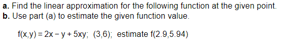 a. Find the linear approximation for the following function at the given point.
b. Use part (a) to estimate the given function value.
f(x,y)=2x-y + 5xy; (3,6); estimate f(2.9,5.94)