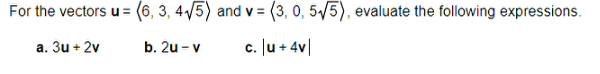 For the vectors u = (6, 3, 4√5) and v= (3, 0, 5√5), evaluate the following expressions.
a. 3u + 2v
b. 2u - v
c. |u +4v|