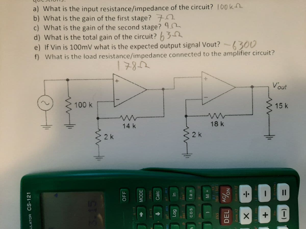 a) What is the input resistance/impedance of the circuit? 100k2
b) What is the gain of the first stage? 7
c) What is the gain of the second stage?
d) What is the total gain of the circuit? h 3
e) If Vin is 100mV what is the expected output signal Vout? -6300
f) What is the load resistance/impedance connected to the amplifier circuit?
1782
Vout
100k
15k
14 k
18 k
2 k
2k
Virge
II
In
17
ULATOR CS-121
OFF
REPLAY
MODE
PROG
Calc
HEX
10TH BIN
50
141
COS
tan
SO
in
Mcl (Set)
SNI
DEL
:-
Rec
1702
(Rew»Im)
sup
(-)
