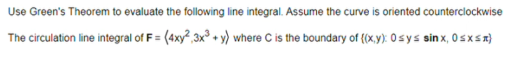 Use Green's Theorem to evaluate the following line integral. Assume the curve is oriented counterclockwise
The circulation line integral of F = (4xy²,3x³ + y) where C is the boundary of {(x,y): 0 ≤ y ≤ sinx, 0≤x≤ R}
