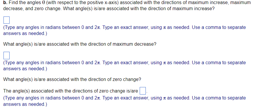 b. Find the angles 0 (with respect to the positive x-axis) associated with the directions of maximum increase, maximum
decrease, and zero change. What angle(s) is/are associated with the direction of maximum increase?
(Type any angles in radians between 0 and 2. Type an exact answer, using as needed. Use a comma to separate
answers as needed.)
What angle(s) is/are associated with the direction of maximum decrease?
(Type any angles in radians between 0 and 2. Type an exact answer, using as needed. Use a comma to separate
answers as needed.)
What angle(s) is/are associated with the direction of zero change?
The angle(s) associated with the directions of zero change is/are
(Type any angles in radians between 0 and 2t. Type an exact answer, using as needed. Use a comma to separate
answers as needed.)