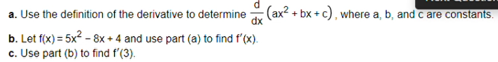 (ax2 + bx + c), where a, b, and c are constants.
dx
a. Use the definition of the derivative to determine
b. Let f(x) = 5x2 - 8x + 4 and use part (a) to find f'(x).
c. Use part (b) to find f'(3).
