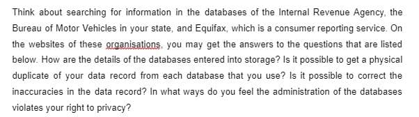 Think about searching for information in the databases of the Internal Revenue Agency, the
Bureau of Motor Vehicles in your state, and Equifax, which is a consumer reporting service. On
the websites of these organisations, you may get the answers to the questions that are listed
below. How are the details of the databases entered into storage? Is it possible to get a physical
duplicate of your data record from each database that you use? Is it possible to correct the
inaccuracies in the data record? In what ways do you feel the administration of the databases
violates your right to privacy?
