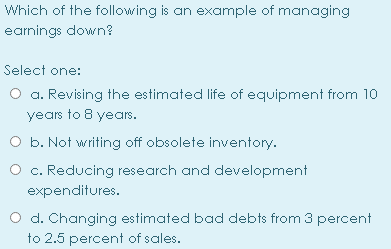 Which of the following is an example of managing
earnings down?
Select one:
O a. Revising the estimated life of equipment from 10
years to 8 years.
O b. Not writing off obsolete inventory.
O c. Reducing research and development
expenditures.
O d. Changing estimated bad debts from 3 percent
to 2.5 percent of sales.
