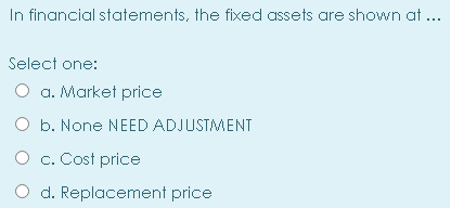 In financial statements, the fixed assets are shown at ...
Select one:
O a. Market price
O b. None NEED ADJUSTMENT
O c. Cost price
d. Replacement price
