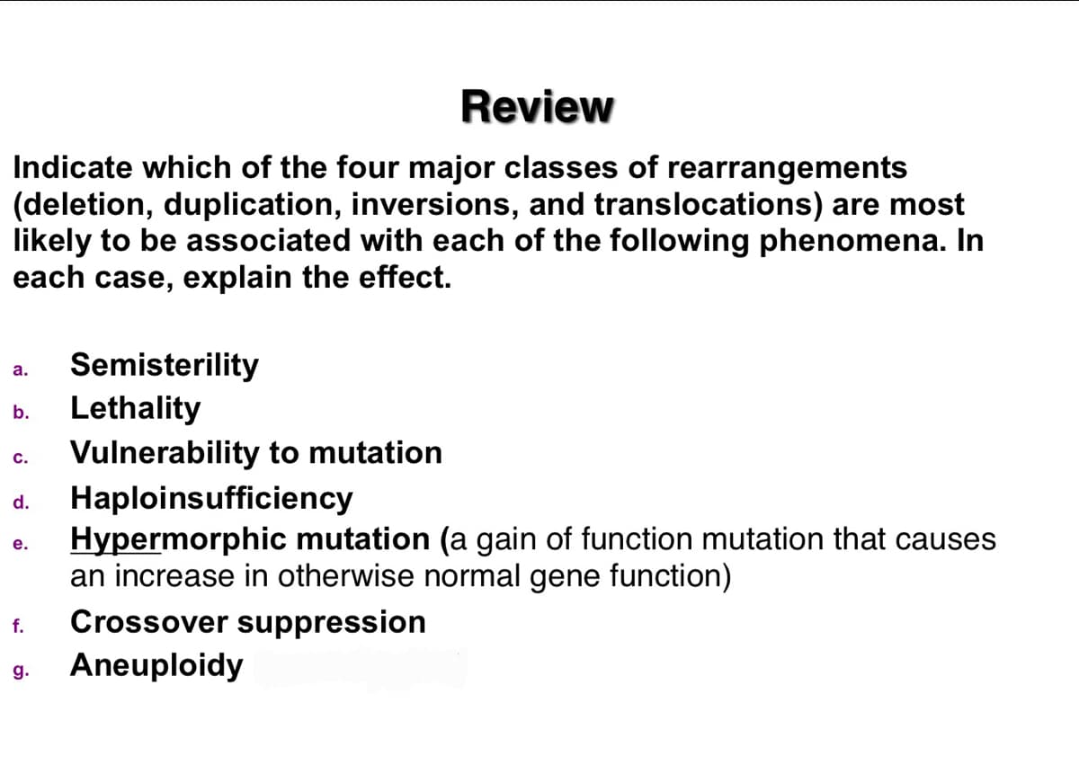 Review
Indicate which of the four major classes of rearrangements
(deletion, duplication, inversions, and translocations) are most
likely to be associated with each of the following phenomena. In
each case, explain the effect.
Semisterility
Lethality
Vulnerability to mutation
Haploinsufficiency
Hypermorphic mutation (a gain of function mutation that causes
an increase in otherwise normal gene function)
a.
b.
с.
d.
е.
Crossover suppression
f.
Aneuploidy
g.
