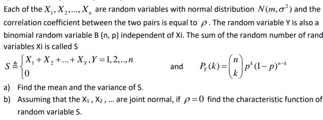 Each of the X, X,..., X, are random variables with normal distribution N(m,o) and the
correlation coefficient between the two pairs is equal to p. The random variable Y is also a
binomial random variable B (n, p) independent of Xi. The sum of the random number of rand
variables Xi is called S
X, +X, +...+ Xy,Y = 1,2,.,n
P; (k) =
k
p*(1– p)*-k
and
a) Find the mean and the variance of S.
b) Assuming that the X1 , X2, ... are joint normal, if p=0 find the characteristic function of
random variable S.

