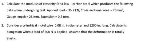 1. Calculate the modulus of elasticity for a low - carbon steel which produces the following
data when undergoing test: Applied load = 35.7 kN, Cross-sectional area = 25mm?,
Gauge length = 28 mm, Extension = 0.2 mm.
2. Consider a cylindrical nickel wire 0.08 in. in diameter and 1200 in. long. Calculate its
elongation when a load of 300 N is applied. Assume that the deformation is totally
elastic.
