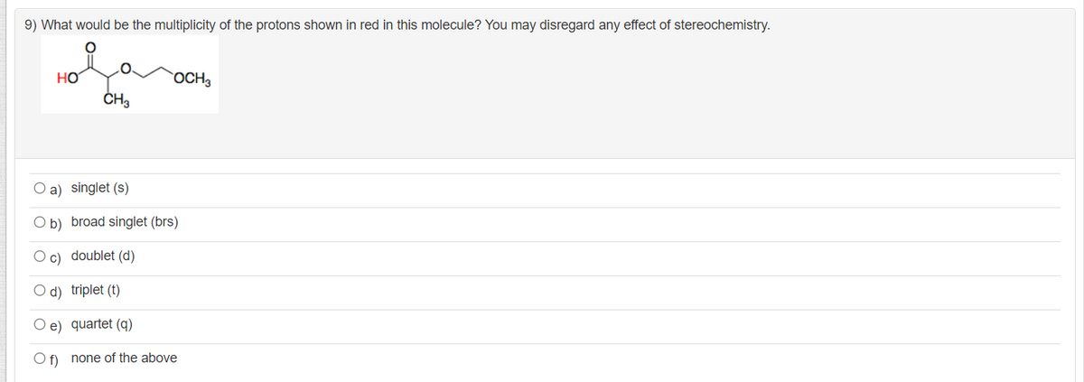 9) What would be the multiplicity of the protons shown in red in this molecule? You may disregard any effect of stereochemistry.
HO
OCH3
O a) singlet (s)
O b) broad singlet (brs)
O c) doublet (d)
O d) triplet (t)
O e) quartet (q)
O f) none of the above
