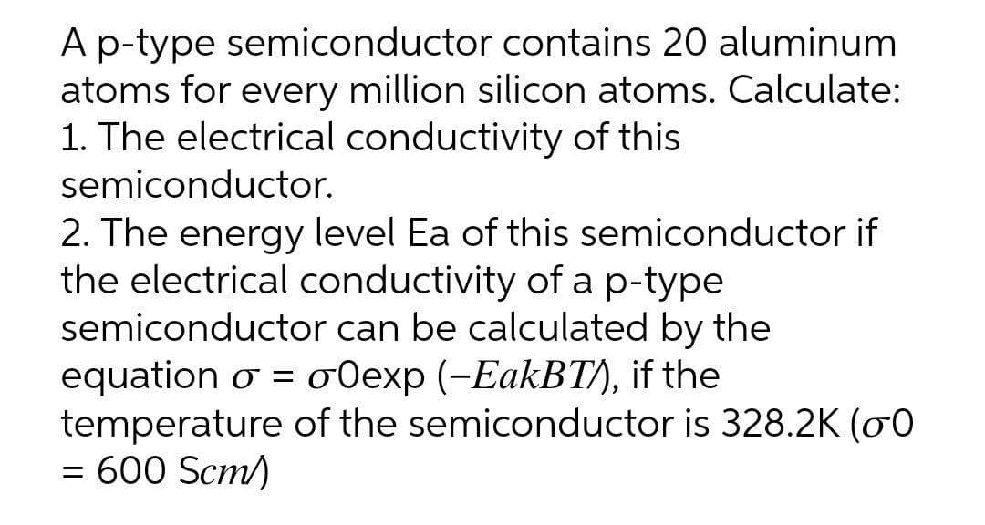 Ap-type semiconductor contains 20 aluminum
atoms for every million silicon atoms. Calculate:
1. The electrical conductivity of this
semiconductor.
2. The energy level Ea of this semiconductor if
the electrical conductivity of ap-type
semiconductor can be calculated by the
equation o = o0exp (-EakBT), if the
temperature of the semiconductor is 328.2K (00
= 600 Scm)
