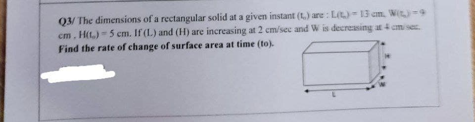 03/ The dimensions of a rectangular solid at a given instant (t) are : L(t) 13 cm. W(t)=9
cm. H(t,) 5 cm. If (L) and (H) are increasing at 2 cm/sec and W is decreasing at 4 cm/sec.
Find the rate of change of surface area at time (to).
