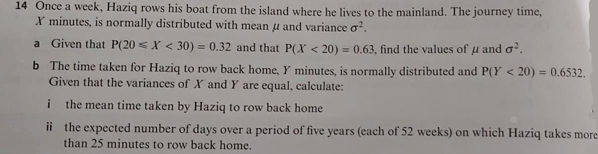 14 Once a week, Haziq rows his boat from the island where he lives to the mainland. The journey time,
X minutes, is normally distributed with mean u and variance o?.
a Given that P(20 < X < 30) = 0.32 and that P(X < 20) = 0.63, find the values of µ and oʻ.
b The time taken for Haziq to row back home, Y minutes, is normally distributed and P(Y < 20) = 0.6532.
Given that the variances of X and Y are equal, calculate:
i
the mean time taken by Haziq to row back home
ii the expected number of days over a period of five years (each of 52 weeks) on which Haziq takes more
than 25 minutes to row back home.
