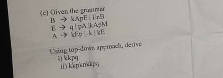 (c) Given the grammar
B > KAPE | EnB
E q pA KAPM
A > kEp | kkE
Using top-down approach, derive
i) kkpq
ii) kkpknkkpq
