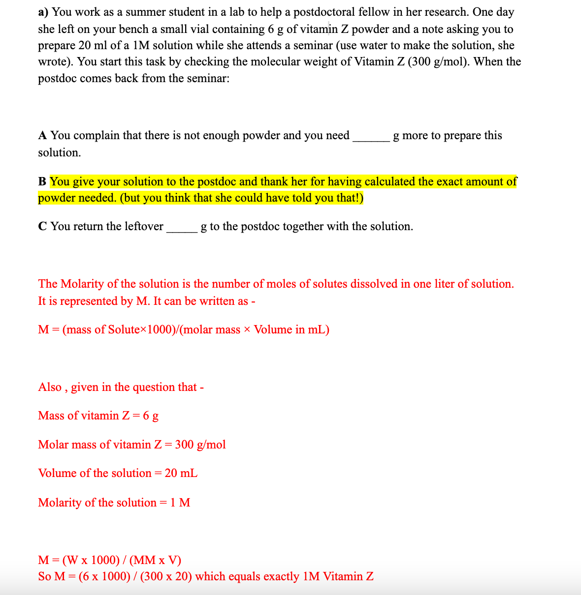a) You work as a summer student in a lab to help a postdoctoral fellow in her research. One day
she left on your bench a small vial containing 6 g of vitamin Z powder and a note asking you to
prepare 20 ml of a 1M solution while she attends a seminar (use water to make the solution, she
wrote). You start this task by checking the molecular weight of Vitamin Z (300 g/mol). When the
postdoc comes back from the seminar:
A You complain that there is not enough powder and you need
g more to prepare this
solution.
B You give your solution to the postdoc and thank her for having calculated the exact amount of
powder needed. (but you think that she could have told you that!)
C You return the leftover
g to the postdoc together with the solution.
The Molarity of the solution is the number of moles of solutes dissolved in one liter of solution.
It is represented by M. It can be written as -
M= (mass of Solutex1000)/(molar mass × Volume in mL)
Also
, given in the question that -
Mass of vitamin Z = 6 g
Molar mass of vitamin Z = 300 g/mol
Volume of the solution = 20 mL
Molarity of the solution = 1 M
M= (W x 1000) / (MM x V)
So M = (6 x 1000) / (300 x 20) which equals exactly 1M Vitamin Z
