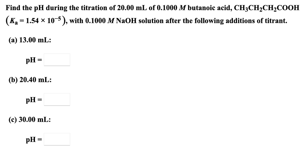 Find the pH during the titration of 20.00 mL of 0.1000 M butanoic acid, CH3CH2CH2COOH
(Ka = 1.54 x 10-5 ), with 0.1000 M NaOH solution after the following additions of titrant.
(a) 13.00 mL:
pH =
(b) 20.40 mL:
pH =
(с) 30.00 mL:
pH =
