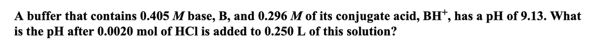 A buffer that contains 0.405 M base, B, and 0.296 M of its conjugate acid, BH†, has a pH of 9.13. What
is the pH after 0.0020 mol of HCl is added to 0.250 L of this solution?
