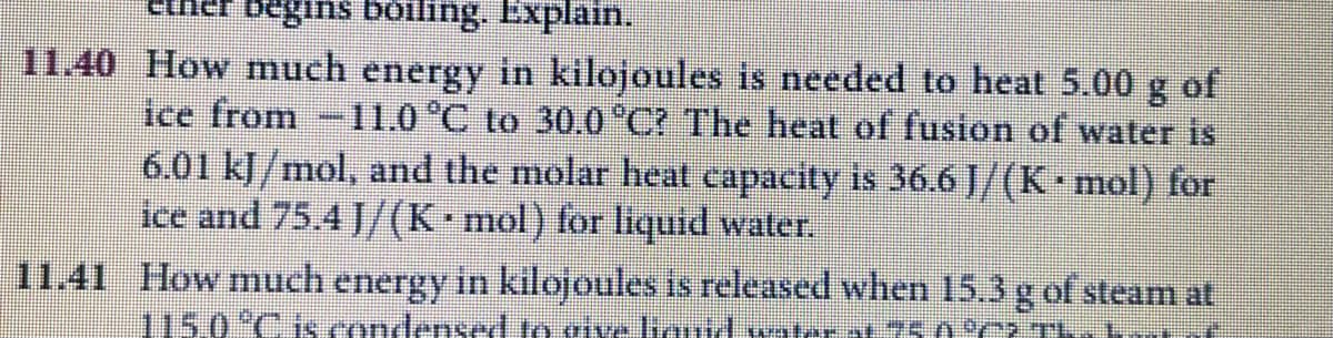 11.40 How much energy in kilojoules is needed to heat 5.00
ice from -11.0 °C to 30.0*C? The heat of fusion of water is
6.01 kJ/mol, and the molar heat capacity is 36.6 J/(K mol) for
8.
of
ice and 75.4 J/(K mol) for liquid water.
11.41 How much energy in kilojoules is released when 15.3g of steam at
115.0°C1S.condensed to give iauid water at 75.0%2 TI
