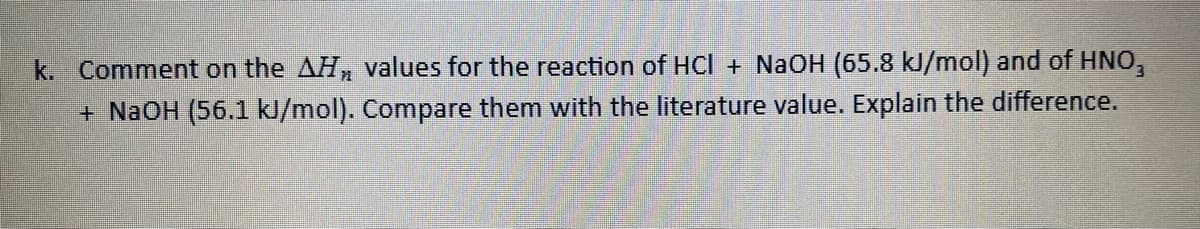 k. Comment on the AH values for the reaction of HCl + NaOH (65.8 kJ/mol) and of HNO,
+ NaOH (56.1 kJ/mol). Compare them with the literature value. Explain the difference.
