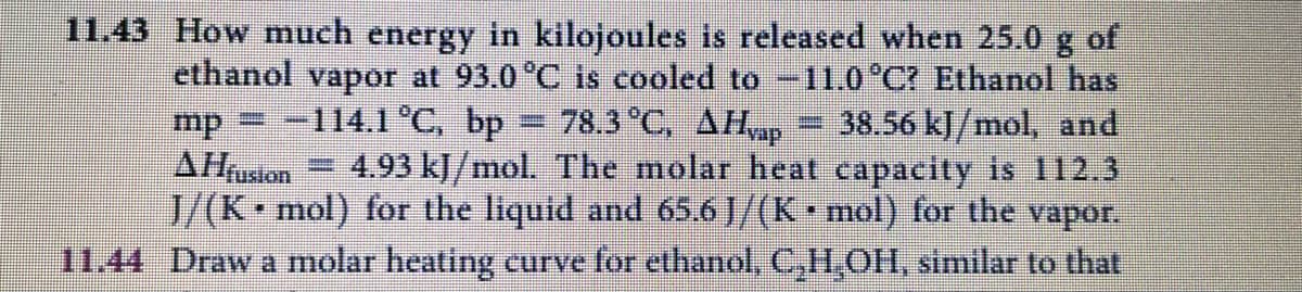 11.43 How much energy in kilojoules is released when 25.0 g of
ethanol vapor at 93.0 °C is cooled to -11.0°C? Ethanol has
78.3 °C, AHp
4.93 kJ/mol. The molar heat capacity is 112.3
J/(K mol) for the liquid and 65.6 J/(K mol) for the vapor.
11.44 Draw a molar heating curve for ethanol, C,H,OH, similar to that
-114.1 °C, bp
38.56 kJ/mol, and
mp
AHuslon
fusic
