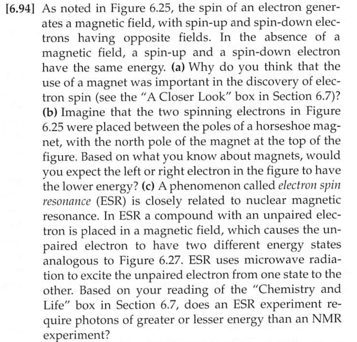 [6.94] As noted in Figure 6.25, the spin of an electron gener-
ates a magnetic field, with spin-up and spin-down elec-
trons having opposite fields. In the absence of a
magnetic field, a spin-up and a spin-down electron
have the same energy. (a) Why do you think that the
use of a magnet was important in the discovery of elec-
tron spin (see the "A Closer Look" box in Section 6.7)?
(b) Imagine that the two spinning electrons in Figure
6.25 were placed between the poles of a horseshoe mag-
net, with the north pole of the magnet at the top of the
figure. Based on what you know about magnets, would
you expect the left or right electron in the figure to have
the lower energy? (c) A phenomenon called electron spin
resonance (ESR) is closely related to nuclear magnetic
resonance. In ESR a compound with an unpaired elec-
tron is placed in a magnetic field, which causes the un-
paired electron to have two different energy states
analogous to Figure 6.27. ESR uses microwave radia-
tion to excite the unpaired electron from one state to the
other. Based on your reading of the "Chemistry and
Life" box in Section 6.7, does an ESR experiment re-
quire photons of greater or lesser energy than an NMR
experiment?
