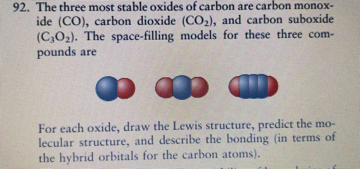 92. The three most stable oxides of carbon are carbon monox-
ide (CO), carbon dioxide (CO,), and carbon suboxide
(C,O2). The space-filling models for these three com-
pounds are
For each oxide, draw the Lewis structure, predict the mo-
lecular structure, and describe the bonding (in terms of
the hybrid orbitals for the carbon atoms).
