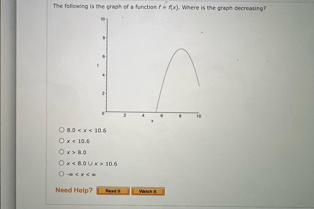 The following is the graph of a function f = f(x). Where is the graph decreasing?
10
8-
Need Help?
6-
4.
2-
0
8.0 < x < 10.6
O x < 10.6
Ox> 8.0
Ox< 8.0 UX > 10.6
O -∞ < x < 00
Read It
2
4
Watch It
6
8
10