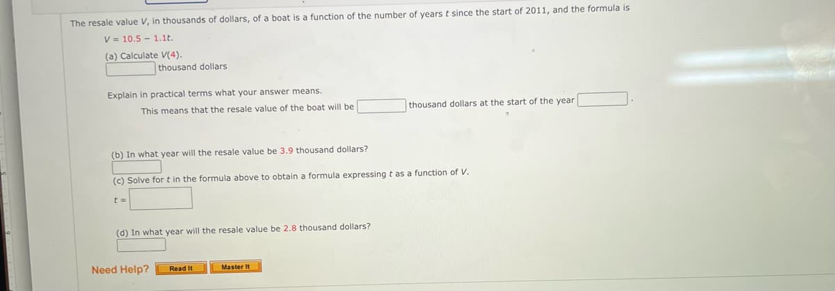 The resale value V, in thousands of dollars, of a boat is a function of the number of years t since the start of 2011, and the formula is
V = 10.5 1.1t.
(a) Calculate V(4).
thousand dollars
Explain in practical terms what your answer means.
This means that the resale value of the boat will be
(b) In what year will the resale value be 3.9 thousand dollars?
(c) Solve for t in the formula above to obtain a formula expressing t as a function of V.
t=
(d) In what year will the resale value be 2.8 thousand dollars?
Need Help?
Read It
thousand dollars at the start of the year.
Master It