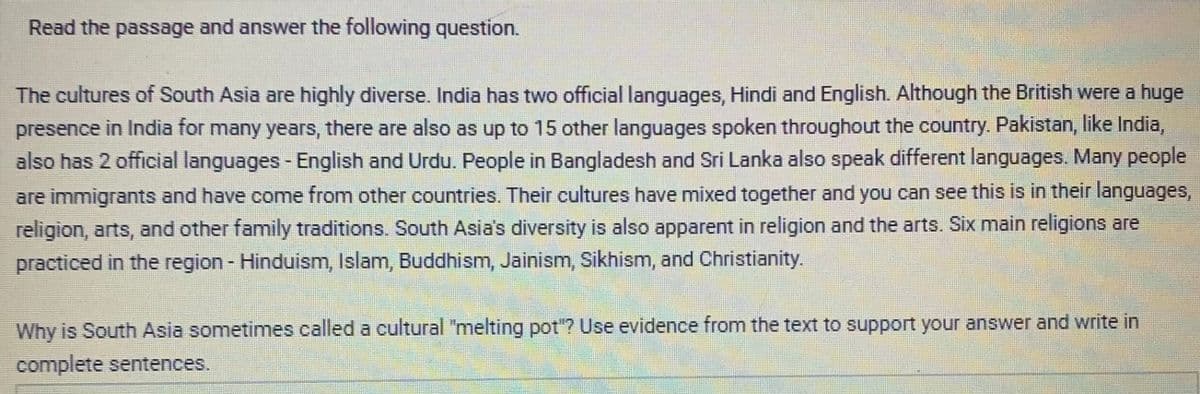 Read the passage and answer the following question.
The cultures of South Asia are highly diverse. India has two official languages, Hindi and English. Although the British were a huge
presence in India for many years, there are also as up to 15 other languages spoken throughout the country. Pakistan, like India,
also has 2 official languages - English and Urdu. People in Bangladesh and Sri Lanka also speak different languages. Many people
are immigrants and have come from other countries. Their cultures have mixed together and you can see this is in their languages,
religion, arts, and other family traditions. South Asia's diversity is also apparent in religion and the arts. Six main religions are
practiced in the region - Hinduism, Islam, Buddhism, Jainism, Sikhism, and Christianity.
Why is South Asia sometimes called a cultural "melting pot"? Use evidence from the text to support your answer and write in
complete sentences.