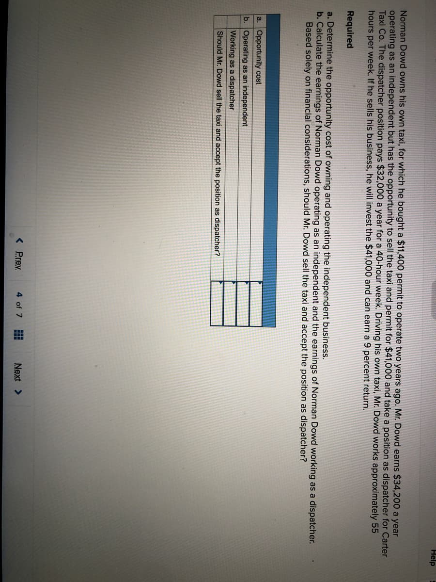 Help
Norman Dowd owns his own taxi, for which he bought a $11,400 permit to operate two years ago. Mr. Dowd earns $34,200 a year
operating as an independent but has the opportunity to sell the taxi and permit for $41,000 and take a position as dispatcher for Carter
Taxi Co. The dispatcher position pays $32,000 a year for a 40-hour week. Driving his own taxi, Mr. Dowd works approximately 55
hours per week. If he sells his business, he will invest the $41,000 and can earn a 9 percent return.
Required
a. Determine the opportunity cost of owning and operating the independent business.
b. Calculate the earnings of Norman Dowd operating as an independent and the earnings of Norman Dowd working as a dispatcher.
Based solely on financial considerations, should Mr. Dowd sell the taxi and accept the position as dispatcher?
a. Opportunity cost
b. Operating as an independent
Working as a dispatcher
Should Mr. Dowd sell the taxi and accept the position as dispatcher?
< Prev.
4 of 7
Next >
