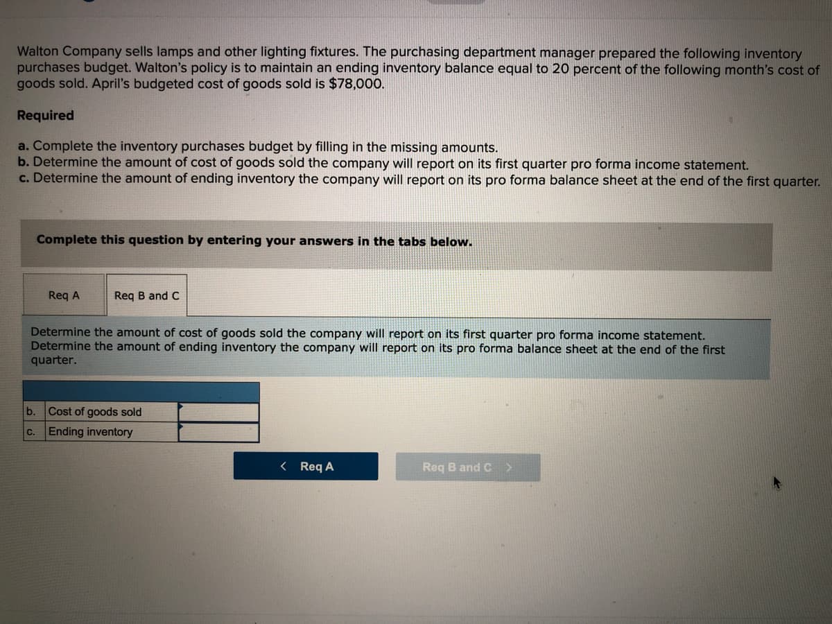 Walton Company sells lamps and other lighting fixtures. The purchasing department manager prepared the following inventory
purchases budget. Walton's policy is to maintain an ending inventory balance equal to 20 percent of the following month's cost of
goods sold. April's budgeted cost of goods sold is $78,000.
Required
a. Complete the inventory purchases budget by filling in the missing amounts.
b. Determine the amount of cost of goods sold the company will report on its first quarter pro forma income statement.
c. Determine the amount of ending inventory the company will report on its pro forma balance sheet at the end of the first quarter.
Complete this question by entering your answers in the tabs below.
Req A
Req B and C
Determine the amount of cost of goods sold the company will report on its first quarter pro forma income statement.
Determine the amount of ending inventory the company will report on its pro forma balance sheet at the end of the first
quarter.
b.
Cost of goods sold
C.
Ending inventory
< Req A
Reg B and C >
