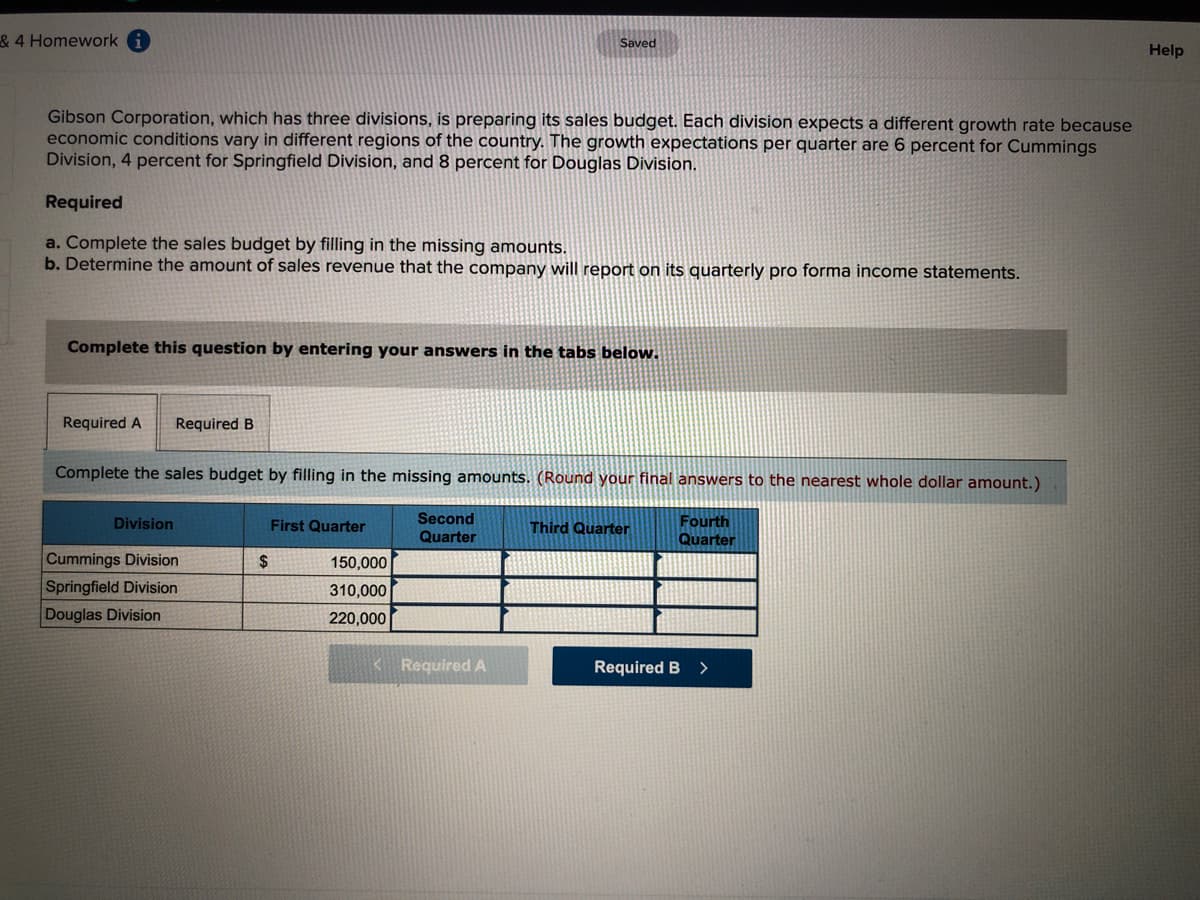 & 4 Homework
Saved
Help
Gibson Corporation, which has three divisions, is preparing its sales budget. Each division expects a different growth rate because
economic conditions vary in different regions of the country. The growth expectations per quarter are 6 percent for Cummings
Division, 4 percent for Springfield Division, and 8 percent for Douglas Division.
Required
a. Complete the sales budget by filling in the missing amounts.
b. Determine the amount of sales revenue that the company will report on its quarterly pro forma income statements.
Complete this question by entering your answers in the tabs below.
Required A
Required B
Complete the sales budget by filling in the missing amounts. (Round your final answers to the nearest whole dollar amount.)
Second
Fourth
Quarter
Division
First Quarter
Third Quarter
Quarter
Cummings Division
Springfield Division
Douglas Division
2$
150,000
310,000
220,000
<Required A
Required B
>
