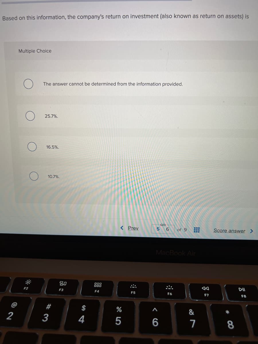 Based on this information, the company's return on investment (also known as return on assets) is
Multiple Choice
The answer cannot be determined from the information provided.
25.7%.
16.5%.
10.7%.
%24
< Prev
6
of 9
Score answer >
MacBook Air
吕0
888
F2
F3
DII
F4
F5
F7
F8
@
$
&
2
4
6
7
8
# 3
