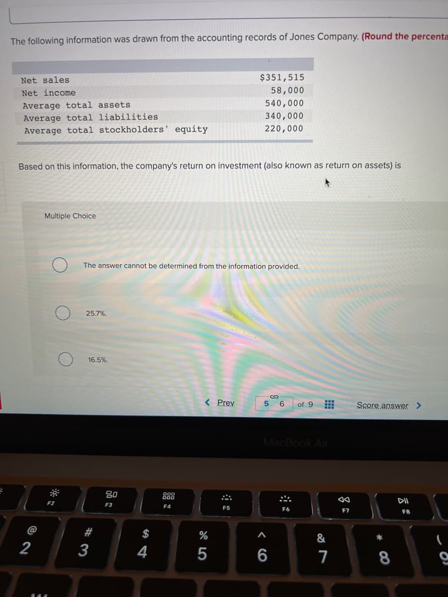 The following information was drawn from the accounting records of Jones Company. (Round the percenta
Net sales
$351,515
Net income
58,000
Average total assets
540,000
Average total liabilities
340,000
Average total stockholders' equity
220,000
Based on this information, the company's return on investment (also known as return on assets) is
Multiple Choice
The answer cannot be determined from the information provided.
25.7%.
16.5%.
< Prev
5
Score answer >
of 9
MacBook Air
80
888
DII
F2
F3
F4
F5
F7
F8
@
#
$
%
&
2
3
4
5
6
7
* CO
