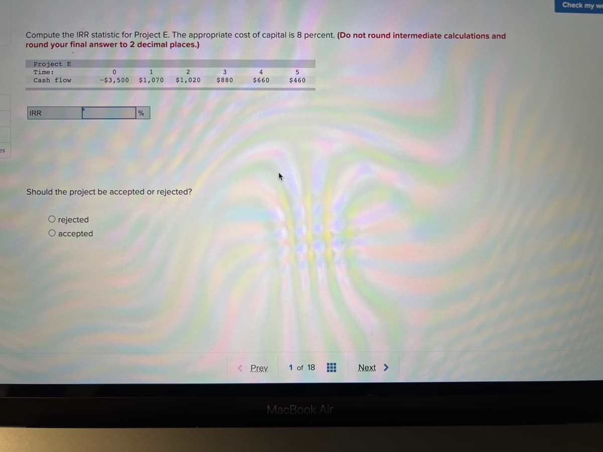 Check my we
Compute the IRR statistic for Project E. The appropriate cost of capital is 8 percent. (Do not round intermediate calculations and
round your final answer to 2 decimal places.)
Project E
Time:
2
4
Cash flow
-$3,500 $1,070
$1,020
$880
$660
$460
IRR
es
Should the project be accepted or rejected?
O rejected
O accepted
< Prev
1 of 18
Next >
MacBook Air
