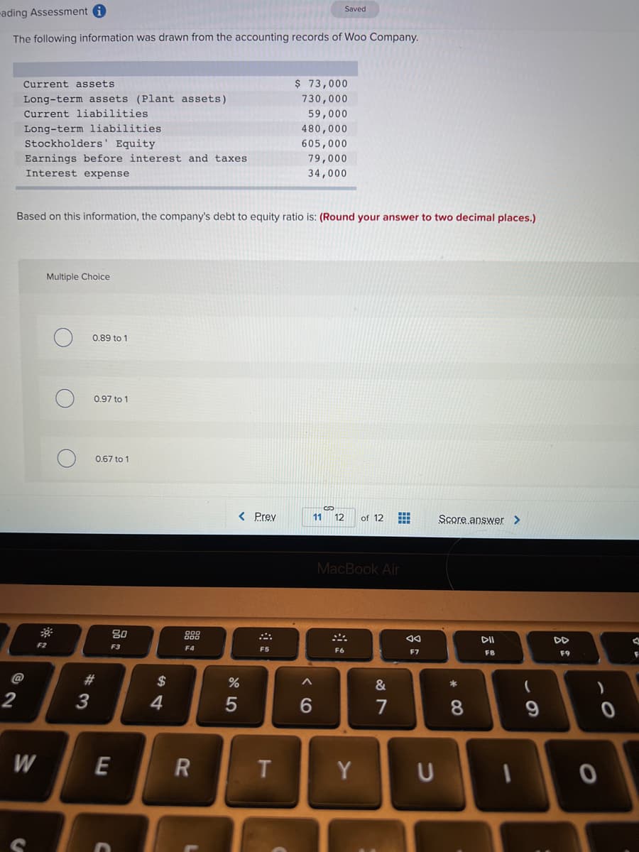 Saved
-ading Assessment i
The following information was drawn from the accounting records of Woo Company.
Current assets
$ 73,000
Long-term assets (Plant assets)
730,000
Current liabilities
59,000
Long-term liabilities
Stockholders' Equity
480,000
605,000
Earnings before interest and taxes
79,000
Interest expense
34,000
Based on this information, the company's debt to equity ratio is: (Round your answer to two decimal places.)
Multiple Choice
0.89 to 1
0.97 to 1
0,67 to 1
< Prev
11 12
of 12
Score answer >
MacBook Air
吕0
888
DI
DD
F2
F3
F4
F5
F6
F7
F8
F9
@
$
2
4
6.
7
W
Y
* CO
< CO
*3
**
