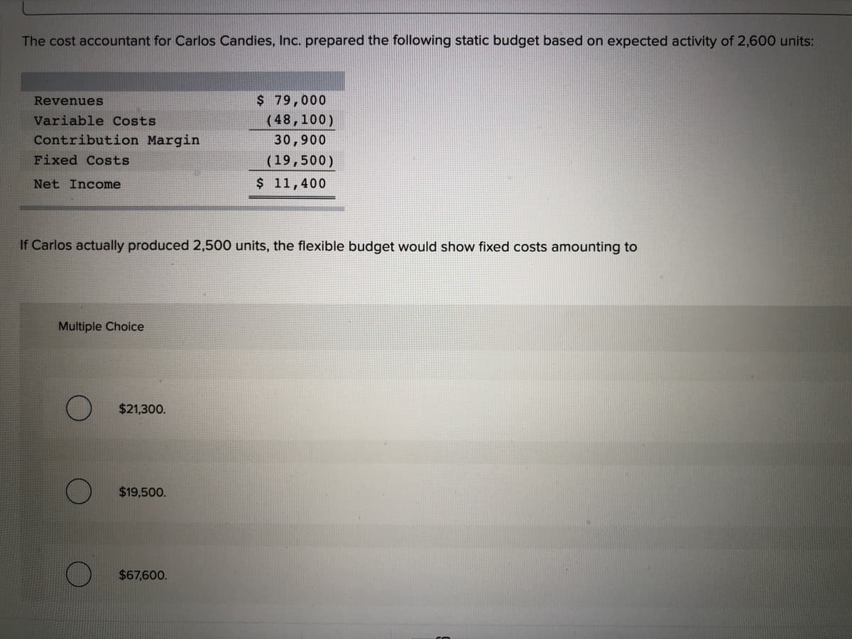 The cost accountant for Carlos Candies, Inc. prepared the following static budget based on expected activity of 2,600 units:
Revenues
$ 79,000
Variable Costs
(48,100)
Contribution Margin
30,900
Fixed Costs
(19,500)
Net Income
$ 11,400
If Carlos actually produced 2,500 units, the flexible budget would show fixed costs amounting to
Multiple Choice
$21,300.
$19,500.
$67,600.

